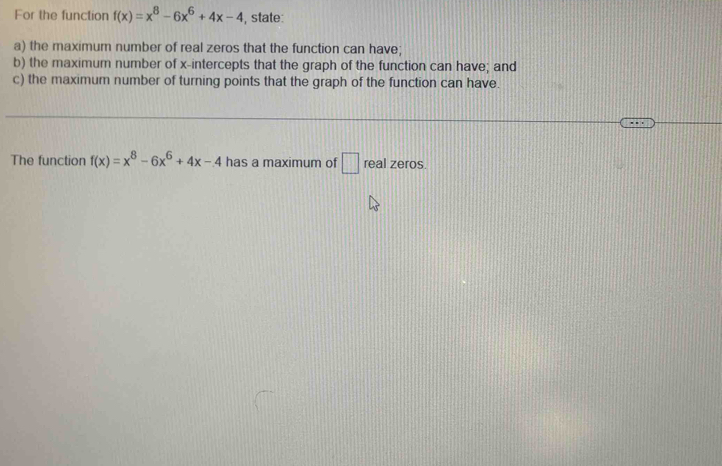 For the function f(x)=x^8-6x^6+4x-4 , state:
a) the maximum number of real zeros that the function can have;
b) the maximum number of x-intercepts that the graph of the function can have; and
c) the maximum number of turning points that the graph of the function can have.
The function f(x)=x^8-6x^6+4x-4 has a maximum of □ real zeros