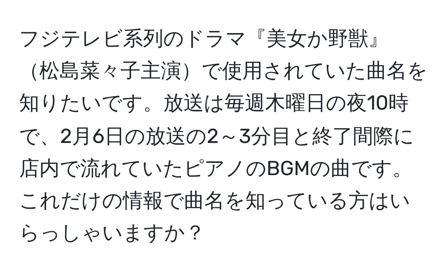 フジテレビ系列のドラマ『美女か野獣』松島菜々子主演で使用されていた曲名を知りたいです。放送は毎週木曜日の夜10時で、2月6日の放送の2～3分目と終了間際に店内で流れていたピアノのBGMの曲です。これだけの情報で曲名を知っている方はいらっしゃいますか？