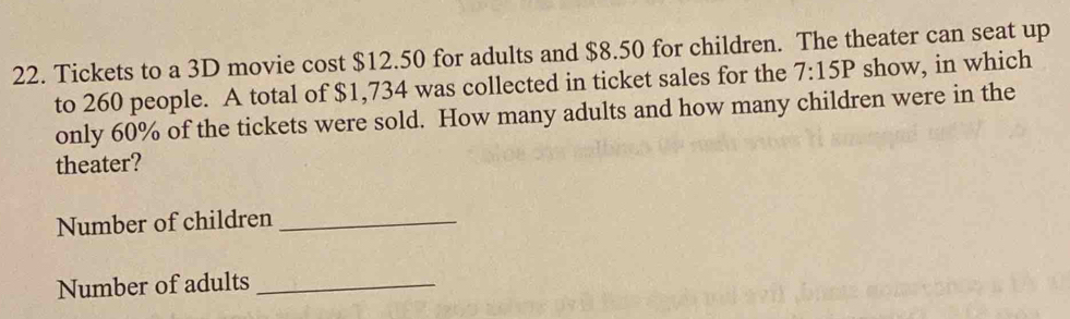 Tickets to a 3D movie cost $12.50 for adults and $8.50 for children. The theater can seat up 
to 260 people. A total of $1,734 was collected in ticket sales for the 7:15P show, in which 
only 60% of the tickets were sold. How many adults and how many children were in the 
theater? 
Number of children_ 
Number of adults_