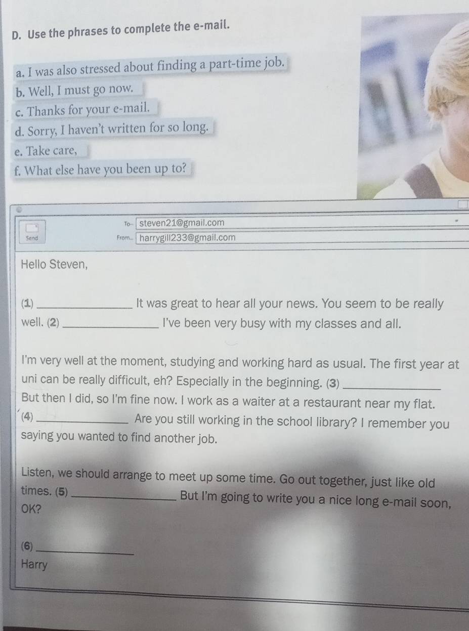 Use the phrases to complete the e-mail. 
a. I was also stressed about finding a part-time job. 
b. Well, I must go now. 
c. Thanks for your e-mail. 
d. Sorry, I haven’t written for so long. 
e. Take care, 
f. What else have you been up to? 
To-- steven21@gmail.com 
Send From... harrygill233@gmail.com 
Hello Steven, 
(1)_ It was great to hear all your news. You seem to be really 
well. (2)_ I've been very busy with my classes and all. 
I'm very well at the moment, studying and working hard as usual. The first year at 
uni can be really difficult, eh? Especially in the beginning. (3)_ 
But then I did, so I'm fine now. I work as a waiter at a restaurant near my flat. 
(4)_ Are you still working in the school library? I remember you 
saying you wanted to find another job. 
Listen, we should arrange to meet up some time. Go out together, just like old 
times. (5) _But I'm going to write you a nice long e-mail soon, 
OK? 
(6)_ 
Harry