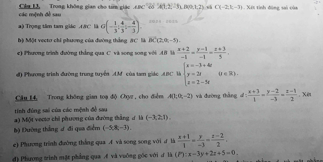 Trong không gian cho tam giác ABC°C6'A(1;2;-3), B(0;1;2) và C(-2;1;-3). Xét tính đúng sai của 
các mệnh đề sau 
a) Trọng tâm tam giác ABC là G(- 1/3 ; 4/3 ;- 4/3 ). 2 24 2025 
b) Một vectơ chỉ phương của đường thẳng BC là vector BC(2;0;-5). 
c) Phương trình đường thẳng qua C và song song với AB là  (x+2)/-1 = (y-1)/-1 = (z+3)/5 . 
d) Phương trình đường trung tuyến AM của tam giác ABC là beginarrayl x=-3+4t y=2t z=2-5tendarray.  (t∈ R). 
Câu 14. Trong không gian toạ độ Oxyz, cho điểm A(1;0;-2) và đường thẳng d: (x+3)/1 = (y-2)/-3 = (z-1)/2 . Xét 
tính đúng sai của các mệnh đề sau 
a) Một vectơ chỉ phương của đường thẳng đ là (-3;2;1). 
b) Đường thẳng đ đi qua điểm (-5;8;-3). 
c) Phương trình đường thẳng qua A và song song với đ là  (x+1)/1 = y/-3 = (z-2)/2 . 
d) Phương trình mặt phẳng qua A và vuông góc với đ là (P): x-3y+2z+5=0.