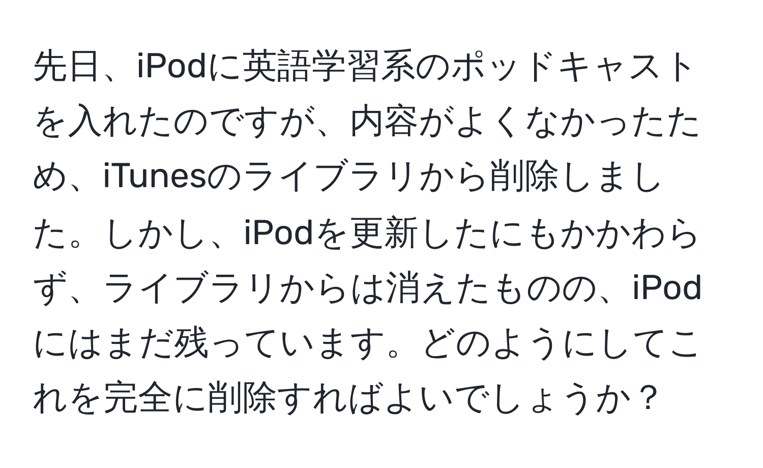 先日、iPodに英語学習系のポッドキャストを入れたのですが、内容がよくなかったため、iTunesのライブラリから削除しました。しかし、iPodを更新したにもかかわらず、ライブラリからは消えたものの、iPodにはまだ残っています。どのようにしてこれを完全に削除すればよいでしょうか？