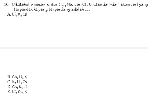 Diketahui 3 macam unsur : Li, Na, dan Cs. Urutan jari-jari atom dari yang
terpendek ke yang terpanjang adalah ....
A. Li_9K_9Cs
B. Cs_9Li_9K
C. K_qLi_qCs
D. Cs_9K_9Li
E. Li_9Cs_9K