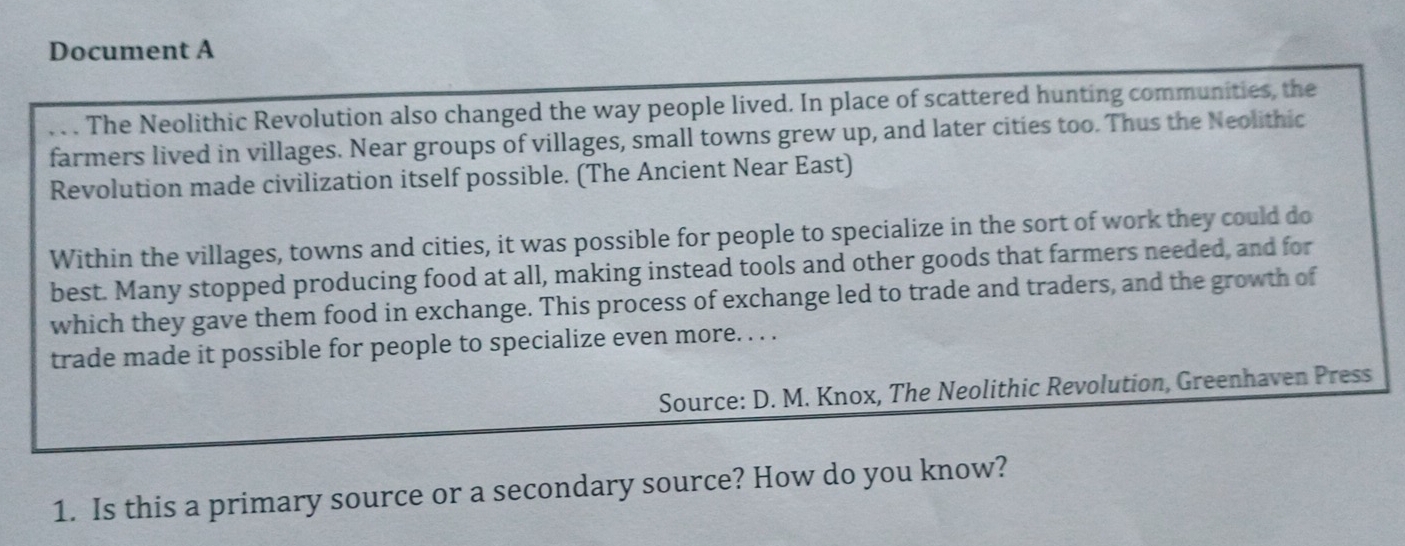 Document A 
. . . The Neolithic Revolution also changed the way people lived. In place of scattered hunting communities, the 
farmers lived in villages. Near groups of villages, small towns grew up, and later cities too. Thus the Neolithic 
Revolution made civilization itself possible. (The Ancient Near East) 
Within the villages, towns and cities, it was possible for people to specialize in the sort of work they could do 
best. Many stopped producing food at all, making instead tools and other goods that farmers needed, and for 
which they gave them food in exchange. This process of exchange led to trade and traders, and the growth of 
trade made it possible for people to specialize even more. . . . 
Source: D. M. Knox, The Neolithic Revolution, Greenhaven Press 
1. Is this a primary source or a secondary source? How do you know?