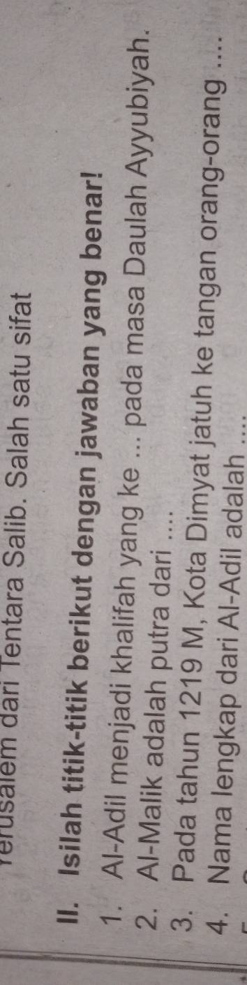 Verusalem dari Tentara Salib. Salah satu sifat 
II. Isilah titik-titik berikut dengan jawaban yang benar! 
1. Al-Adil menjadi khalifah yang ke ... pada masa Daulah Ayyubiyah. 
2. Al-Malik adalah putra dari .... 
3. Pada tahun 1219 M, Kota Dimyat jatuh ke tangan orang-orang .... 
4. Nama lengkap dari Al-Adil adalah ....