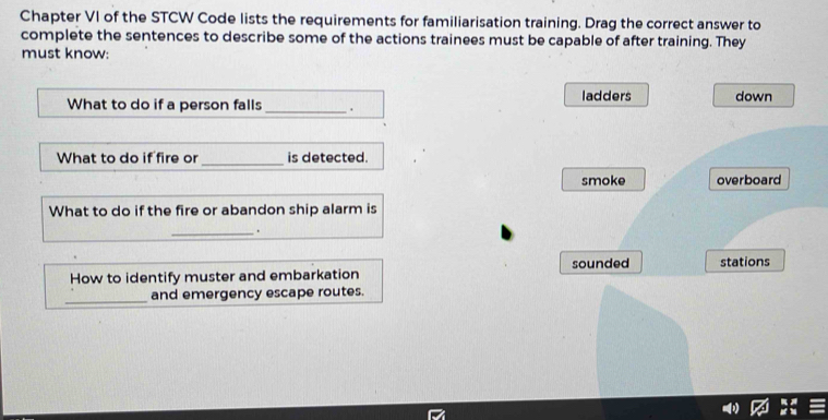 Chapter VI of the STCW Code lists the requirements for familiarisation training. Drag the correct answer to
complete the sentences to describe some of the actions trainees must be capable of after training. They
must know:
What to do if a person falls _. ladders down
What to do if fire or _is detected.
smoke overboard
What to do if the fire or abandon ship alarm is
_.
How to identify muster and embarkation sounded stations
_and emergency escape routes.