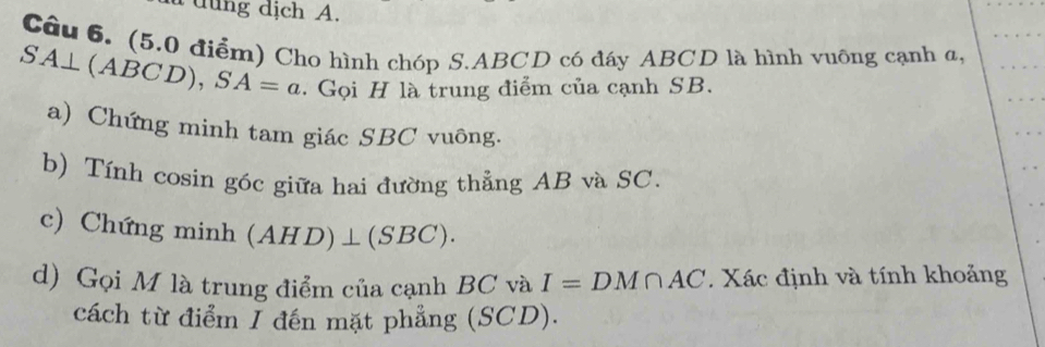 dng dịch A. 
Cầu 6. (5.0 điểm) Cho hình chóp S. ABCD có đáy ABCD là hình vuông cạnh a,
SA⊥ (ABCD), SA=a. Gọi H là trung điểm của cạnh SB. 
a) Chứng minh tam giác SBC vuông. 
b) Tính cosin góc giữa hai đường thẳng AB và SC. 
c) Chứng minh (AHD)⊥ (SBC). 
d) Gọi M là trung điểm của cạnh BC và I=DM∩ AC. Xác định và tính khoảng 
cách từ điểm I đến mặt phẳng (SCD).