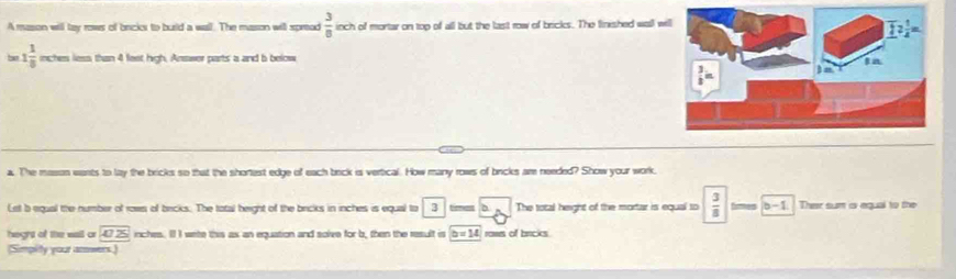 A mason will tay rows of bricis to burld a wall. The mason will spread  3/8  inch of mortar on top of all but the last row of bricks. The linished wall wi 
b 1 1/8  inches less than 4 feet high, Answer parts a and b below 
a. The mason wants to lay the bricks so that the shortest edge of each brck is vertical. How many rows of bricks am needed? Show your work. 
Let b equal the number of rows of becks. The total beight of the bricks in inches is equal to 3 times The total height of the mortar is equal to  3/8  b-1 Their sum a egual to the 
heght of the wall or 47.25 inches. I I wete this as an equation and solve for b, then the result is b=14 raws of bricks 
(Simplity your amwers.)