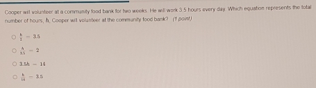 Cooper will volunteer at a community food bank for two weeks. He will work 3.5 hours every day. Which equation represents the fotal
number of hours, A. Cooper will volunteer at the community food bank? (1 point)
 k/2 =3.5
 A/15 -2
3.5h-14
 h/14 =3.5