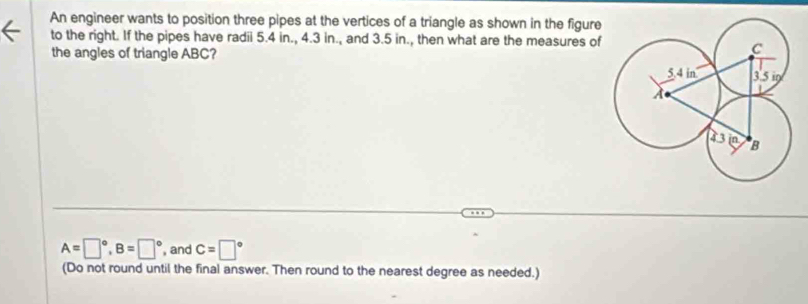 An engineer wants to position three pipes at the vertices of a triangle as shown in the figure 
to the right. If the pipes have radii 5.4 in., 4.3 in., and 3.5 in., then what are the measures of 
the angles of triangle ABC?
A=□°, B=□° and c=□°
(Do not round until the final answer. Then round to the nearest degree as needed.)