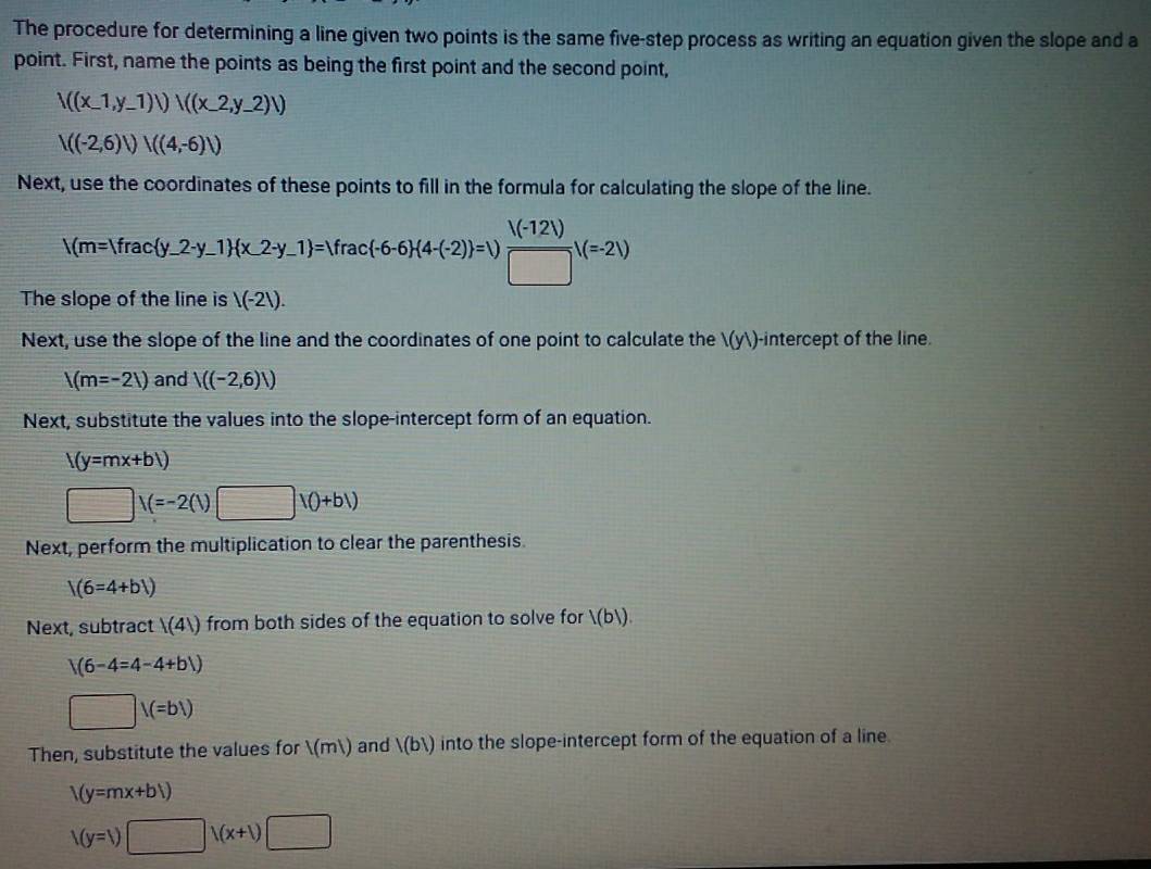 The procedure for determining a line given two points is the same five-step process as writing an equation given the slope and a 
point. First, name the points as being the first point and the second point,
N((x-1,y_ 1)vee ((x_ 2,y_ 2),)
|((-2,6)|)|((4,-6)|)
Next, use the coordinates of these points to fill in the formula for calculating the slope of the line.
V(m=|frac(y_-2· y_-1)(x_-2· y_-1)=Vrac(-6-6)(4-(-2))=V (V(-12V))/□  V(=2V)
The slope of the line is |(-21). 
Next, use the slope of the line and the coordinates of one point to calculate the 1(y1) -intercept of the line.
|(m=-21) and /((-2,6)/)
Next, substitute the values into the slope-intercept form of an equation.
|(y=mx+b|)
□ 1(=-2(1)□ 10+b1)
Next, perform the multiplication to clear the parenthesis
1(6=4+b1)
Next, subtract |(4|) from both sides of the equation to solve for l(bl).
V(6-4=4-4+bV)
□ V(=b1)
Then, substitute the values for 1(ml) and |(b|) into the slope-intercept form of the equation of a line
1(y=mx+b1)
I(y=1)□ I(x+1)□
