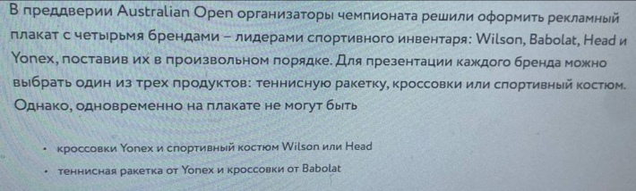 Β преддверии Аustгаlіап Орег организаторь чемпионата решили оφормиτь рекламный 
πлакат с четьрьмя брендами - лидерами спортивного инвентаря: Кilsоп, Ваbоίаt, Неар и 
Υогех, поставив их в πроизвольном πорядкее Для πрезентации каждого брендаможно 
выбратьодин из трех πродуктов: теннисную ракетку, кроссовки или сπортивньй костюом. 
Однако, одновременно на πлакате не могут быеть 
кроссовки Υогех и слорτивный костюом Мίί₅ол или Неар 
теннисная ракетка от Υогех и кроссовки от Ваbolаt