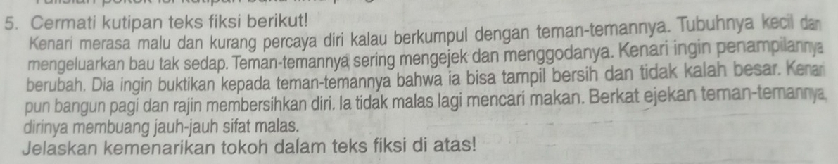 Cermati kutipan teks fiksi berikut! 
Kenari merasa malu dan kurang percaya diri kalau berkumpul dengan teman-temannya. Tubuhnya kecil da 
mengeluarkan bau tak sedap. Teman-temannya sering mengejek dan menggodanya. Kenari ingin penampilannya 
berubah. Dia ingin buktikan kepada teman-temannya bahwa ia bisa tampil bersih dan tidak kalah besar. Kera 
pun bangun pagi dan rajin membersihkan diri. la tidak malas lagi mencari makan. Berkat ejekan teman-temanny, 
dirinya membuang jauh-jauh sifat malas. 
Jelaskan kemenarikan tokoh dalam teks fiksi di atas!