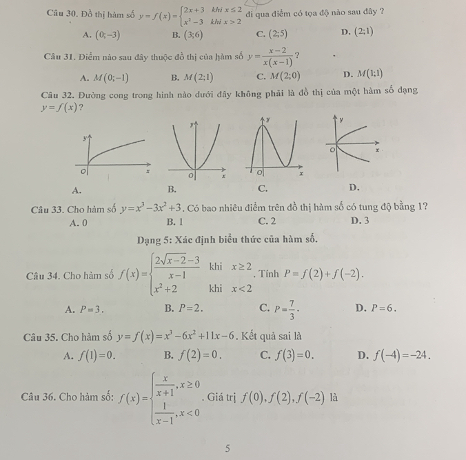 Đồ thị hàm số y=f(x)=beginarrayl 2x+3khix≤ 2 x^2-3khix>2endarray. di qua điểm có tọa độ nào sau đây ?
A. (0;-3) B. (3;6) C. (2;5) D. (2;1)
Câu 31. Điểm nào sau đây thuộc đồ thị của hàm số y= (x-2)/x(x-1)  ?
A. M(0;-1) B. M(2;1) C. M(2;0) D. M(1;1)
Câu 32. Đường cong trong hình nào dưới đây không phải là đồ thị của một hàm số dạng
y=f(x) ?
y
o x
A.
B.
C.
D.
Câu 33. Cho hàm số y=x^3-3x^2+3. Có bao nhiêu điểm trên đồ thị hàm số có tung độ bằng 1?
A. 0 B. 1 C. 2 D. 3
Dạng 5: Xác định biểu thức của hàm số.
khi x≥ 2. Tính P=f(2)+f(-2).
Câu 34. Cho hàm số f(x)=beginarrayl  (2sqrt(x-2)-3)/x-1  x^2+2endarray. khi x<2</tex>
A. P=3. B. P=2. C. P= 7/3 · D. P=6.
Câu 35. Cho hàm số y=f(x)=x^3-6x^2+11x-6. Kết quả sai là
A. f(1)=0. B. f(2)=0. C. f(3)=0. D. f(-4)=-24.
Câu 36. Cho hàm số: f(x)=beginarrayl  x/x+1 ,x≥ 0  1/x-1 ,x<0endarray.. Giá trị f(0),f(2),f(-2) là
5