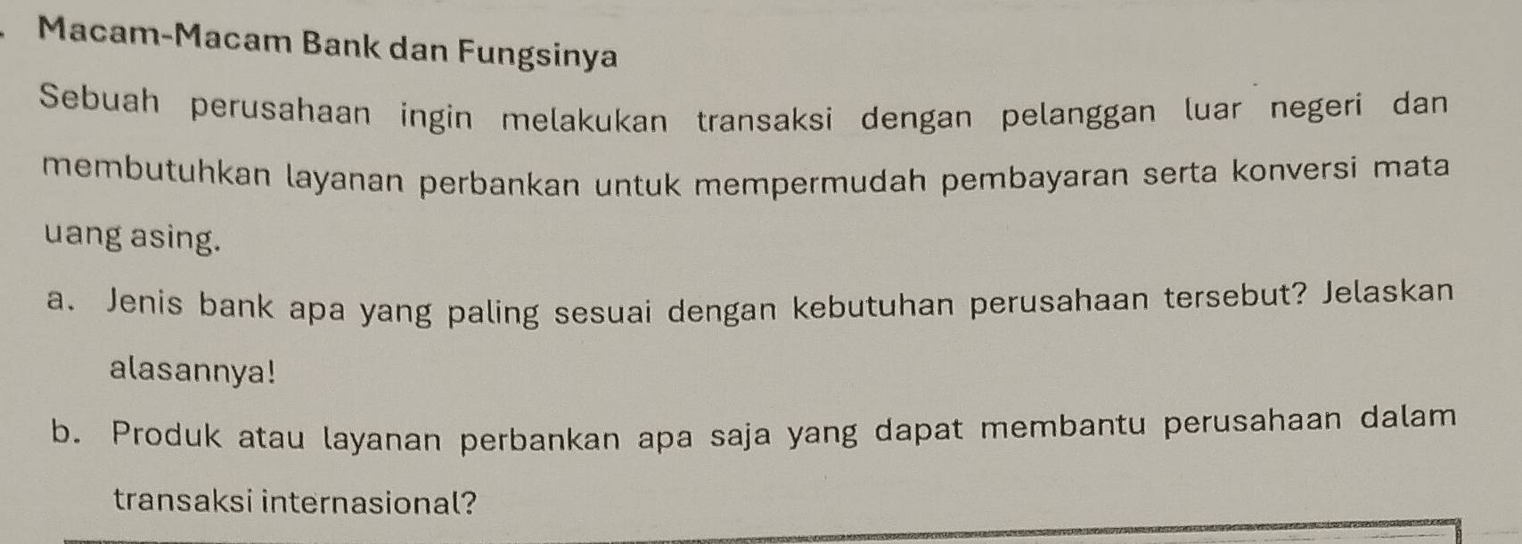 Macam-Macam Bank dan Fungsinya 
Sebuah perusahaan ingin melakukan transaksi dengan pelanggan luar negeri dan 
membutuhkan layanan perbankan untuk mempermudah pembayaran serta konversi mata 
uang asing. 
a. Jenis bank apa yang paling sesuai dengan kebutuhan perusahaan tersebut? Jelaskan 
alasannya! 
b. Produk atau layanan perbankan apa saja yang dapat membantu perusahaan dalam 
transaksi internasional?