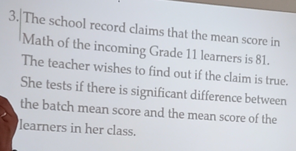 The school record claims that the mean score in 
Math of the incoming Grade 11 learners is 81. 
The teacher wishes to find out if the claim is true. 
She tests if there is significant difference between 
the batch mean score and the mean score of the 
learners in her class.