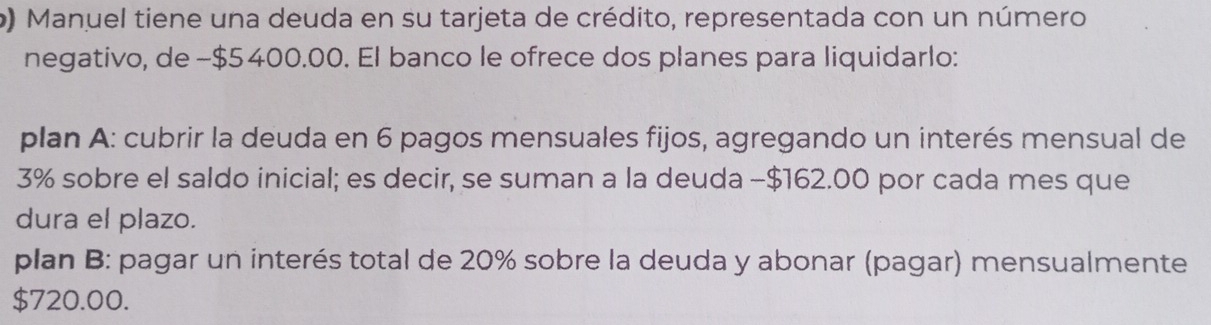 Manuel tiene una deuda en su tarjeta de crédito, representada con un número 
negativo, de −$5400.00. El banco le ofrece dos planes para liquidarlo: 
plan A: cubrir la deuda en 6 pagos mensuales fijos, agregando un interés mensual de
3% sobre el saldo inicial; es decir, se suman a la deuda - $162.00 por cada mes que 
dura el plazo. 
plan B: pagar un interés total de 20% sobre la deuda y abonar (pagar) mensualmente
$720.00.