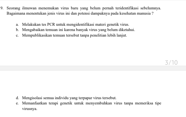 Seorang ilmuwan menemukan virus baru yang belum pernah teridentifikasi sebelumnya.
Bagaimana menentukan jenis virus ini dan potensi dampaknya pada kesehatan manusia ?
a. Melakukan tes PCR untuk mengidentifikasi materi genetik virus.
b. Mengabaikan temuan ini karena banyak virus yang belum diketahui.
c. Mempublikasikan temuan tersebut tanpa penelitian lebih lanjut.
3/10
d. Mengisolasi semua individu yang terpapar virus tersebut.
e. Memanfaatkan terapi genetik untuk menyembuhkan virus tanpa memeriksa tipe
virusnya.