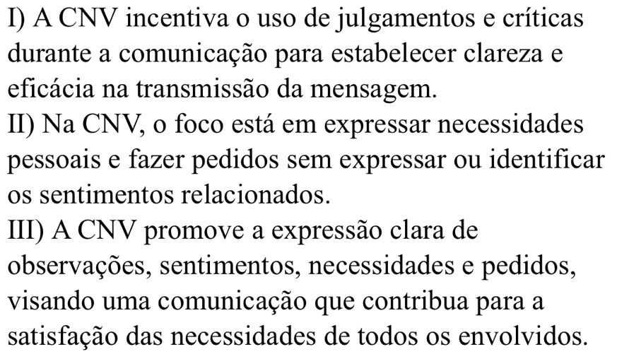 I) A CNV incentiva o uso de julgamentos e críticas
durante a comunicação para estabelecer clareza e
eficácia na transmissão da mensagem.
II) Na CNV, o foco está em expressar necessidades
pessoais e fazer pedidos sem expressar ou identificar
os sentimentos relacionados.
III) A CNV promove a expressão clara de
observações, sentimentos, necessidades e pedidos,
visando uma comunicação que contribua para a
satisfação das necessidades de todos os envolvidos.