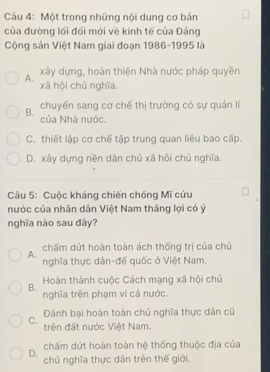 Một trong những nội dung cơ bản
của đường lối đổi mới về kinh tế của Đảng
Cộng sản Việt Nam giai đoạn 1986-1995 là
xây dựng, hoàn thiện Nhà nước pháp quyền
A.
xã hội chủ nghĩa.
chuyển sang cơ chế thị trường có sự quản lí
B.
của Nhà nước.
C. thiết lập cơ chế tập trung quan liêu bao cấp.
D. xây dựng nền dân chủ xã hôi chủ nghĩa.
Câu 5: Cuộc kháng chiến chống Mĩ cứu
nước của nhân dân Việt Nam thắng lợi có ý
nghĩa nào sau đây?
chấm dứt hoàn toàn ách thống trị của chủ
A.
nghĩa thực dân-đế quốc ở Việt Nam.
Hoàn thành cuộc Cách mạng xã hội chủ
B.
nghĩa trên phạm vi cả nước.
Đánh bại hoàn toàn chủ nghĩa thực dân cũ
C.
trên đất nước Việt Nam.
chấm dứt hoàn toàn hệ thống thuộc địa của
D.
chủ nghĩa thực dân trên thế giới.