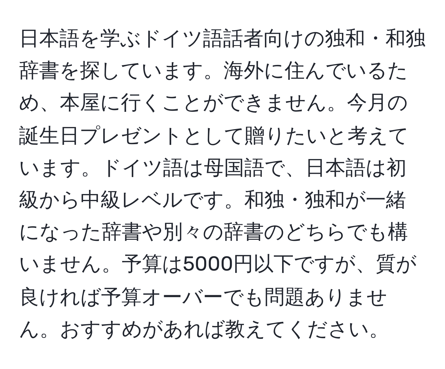 日本語を学ぶドイツ語話者向けの独和・和独辞書を探しています。海外に住んでいるため、本屋に行くことができません。今月の誕生日プレゼントとして贈りたいと考えています。ドイツ語は母国語で、日本語は初級から中級レベルです。和独・独和が一緒になった辞書や別々の辞書のどちらでも構いません。予算は5000円以下ですが、質が良ければ予算オーバーでも問題ありません。おすすめがあれば教えてください。