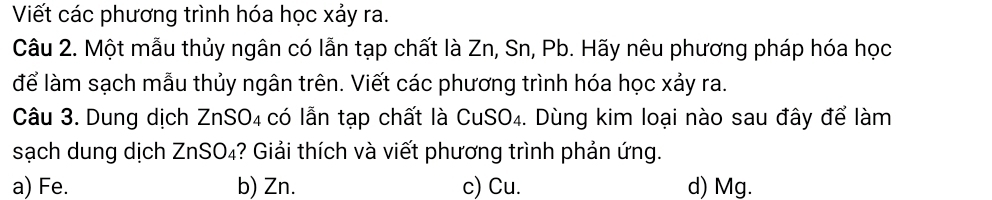 Viết các phương trình hóa học xảy ra.
Câu 2. Một mẫu thủy ngân có lẫn tạp chất là Zn, Sn, Pb. Hãy nêu phương pháp hóa học
để làm sạch mẫu thủy ngân trên. Viết các phương trình hóa học xảy ra.
Câu 3. Dung dịch ZnSO₄ có lẫn tạp chất là CuSO₄. Dùng kim loại nào sau đây để làm
sạch dung dịch ZnSO₄? Giải thích và viết phương trình phản ứng.
a) Fe. b) Zn. c) Cu. d) Mg.