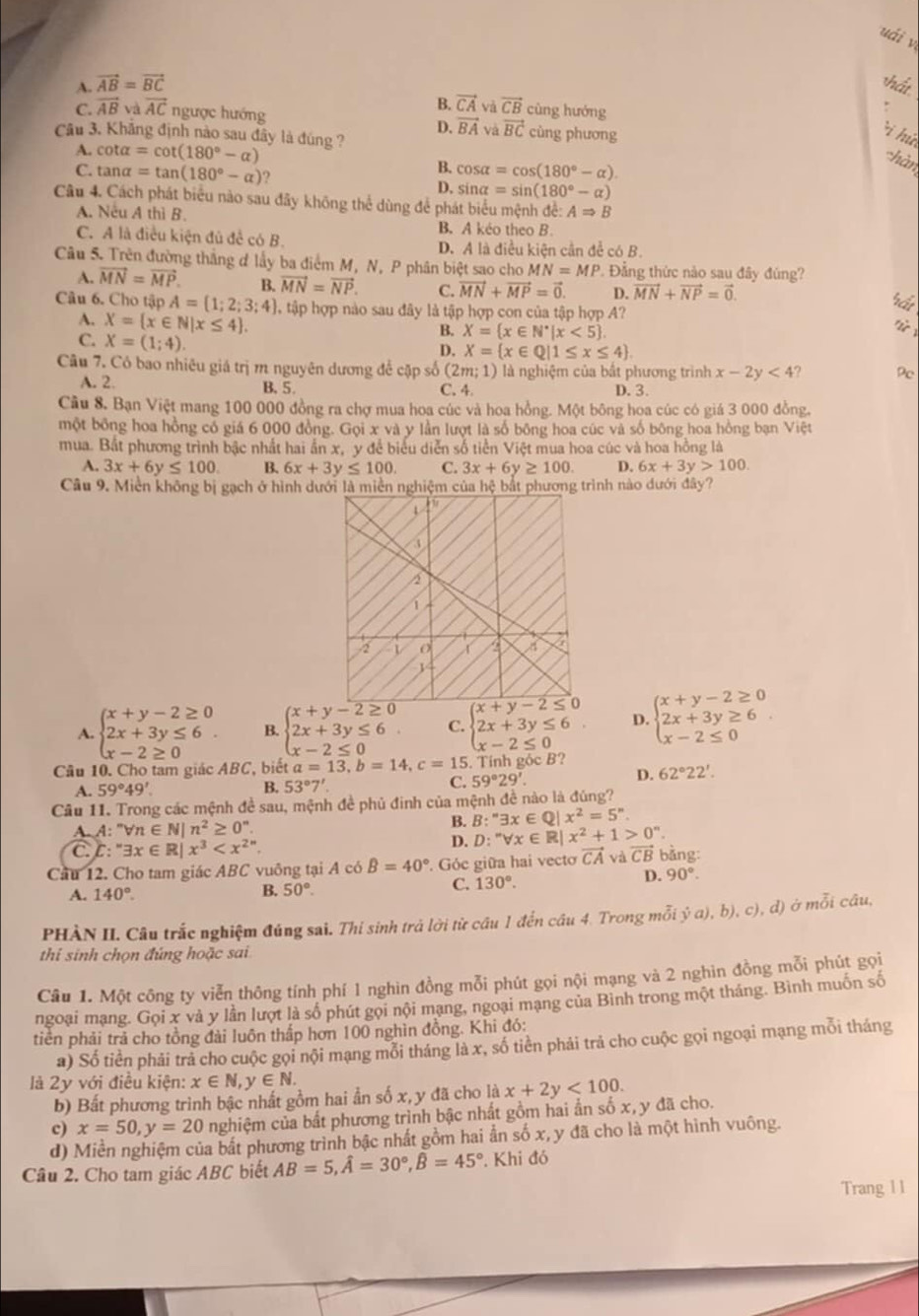 uái y
A. vector AB=vector BC hất
B. vector CA và vector CB cùng hướng
C. vector ABvvector AC ngược hướng cùng phương
D. vector BA và vector BC
Câu 3. Khẳng định nào sau đây là đúng ?
i hứ
A. cot alpha =cot (180°-alpha )
chàn
B. cos alpha =cos (180°-alpha )
C. tan alpha =tan (180°-alpha ) ? D. sin alpha =sin (180°-alpha )
Câu 4. Cách phát biểu nào sau đãy không thể dùng để phát biểu mệnh để: ARightarrow B
A. Neu A thì B.
B. A keo theo B.
C. A là điều kiện đủ đề có B. D. A là điều kiện cần để có B.
Câu 5. Trên đường thắng đ lấy ba điểm M, N, P phân biệt sao cho MN=MP. Đẳng thức nào sau đây đúng?
A. vector MN=vector MP. B. vector MN=vector NP. C. vector MN+vector MP=vector 0. D. vector MN+vector NP=vector 0. b_Q'
Câu 6. Cho tập A= 1;2;3;4 l tập hợp nào sau đây là tập hợp con của tập hợp A?
A. X= x∈ N|x≤ 4 .
if
C. X=(1;4).
B. X= x∈ N^*|x<5
D. X= x∈ Q|1≤ x≤ 4 .
Câu 7. Có bao nhiêu giá trị m nguyên dương để cặp số (2m;1) là nghiệm của bất phương trình x-2y<4</tex> Dc
A. 2. B, 5. C. 4 D. 3.
Cầu 8. Bạn Việt mang 100 000 đồng ra chợ mua hoa cúc và hoa hồng. Một bông hoa cúc có giá 3 000 đồng,
một bồng hoa hồng có giá 6 000 đồng. Gọi x và y lần lượt là số bông hoa cúc và số bông hoa hồng bạn Việt
mua. Bắt phương trình bậc nhất hai ấn x, y để biểu diễn số tiền Việt mua hoa cúc và hoa hồng là
A. 3x+6y≤ 100 B. 6x+3y≤ 100 C. 3x+6y≥ 100. D. 6x+3y>100.
Câu 9. Miền không bị gạch ở hình dướình nào dưới đây?
A. beginarrayl x+y-2≥ 0 2x+3y≤ 6 x-2≥ 0endarray. B. beginarrayl x+y-2≥ 0 2x+3y≤ 6 x-2≤ 0endarray. C beginarrayl x+y-2≤ 0 2x+3y≤ 6 x-2≤ 0endarray. D. beginarrayl x+y-2≥ 0 2x+3y≥ 6 x-2≤ 0endarray.
Câu 10. Cho tam giác ABC, biết a=13,b=14,c=15. ,  Tính gộc B?
C.
A. 59°49' B. 53°7'. 59°29'.
D. 62°22'.
Câu 11. Trong các mệnh đề sau, mệnh đề phủ đinh của mệnh đề nào là đúng?
A. A: ''forall n∈ N|n^2≥ 0^n.
B. B:''exists x∈ Q|x^2=5''.
C. : exists x∈ R|x^3
D. D:''forall x∈ R|x^2+1>0^n.
Cầu 12. Cho tam giác ABC vuông tại A có beta =40° Góc giữa hai vecto vector CA và vector CB bằng:
A. 140°. B. 50°.
C. 130°.
D. 90°.
PHÀN II. Câu trắc nghiệm đúng sai. Thi sinh trả lời từ cầu 1 đến cầu 4. Trong mỗi ý a), b), c) , d) ở mỗi câu,
thi sinh chọn đúng hoặc sai
Câu 1. Một công ty viễn thông tính phí 1 nghìn đồng mỗi phút gọi nội mạng và 2 nghìn đồng mỗi phút gọi
ngoại mạng. Gọi x và y lần lượt là số phút gọi nội mạng, ngoại mạng của Bình trong một tháng. Bình muốn số
tiên phải trả cho tồng đài luôn thấp hơn 100 nghìn đồng. Khi đó:
a) Số tiền phải trả cho cuộc gọi nội mạng mỗi tháng là x, số tiên phải trả cho cuộc gọi ngoại mạng mỗi tháng
là 2y với điều kiện: x∈ N,y∈ N.
b) Bất phương trình bậc nhất gồm hai ẩn số x, y đã cho là x+2y<100.
c) x=50,y=20 nghiệm của bất phương trình bậc nhất gồm hai ẩn số x, y đã cho.
d) Miền nghiệm của bắt phương trình bậc nhất gồm hai ẩn số x, y đã cho là một hình vuông.
Câu 2. Cho tam giác ABC biết AB=5,hat A=30°,hat B=45°. Khi đó
Trang 1 1