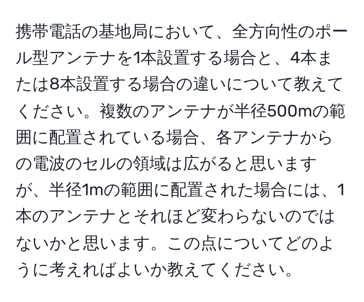 携帯電話の基地局において、全方向性のポール型アンテナを1本設置する場合と、4本または8本設置する場合の違いについて教えてください。複数のアンテナが半径500mの範囲に配置されている場合、各アンテナからの電波のセルの領域は広がると思いますが、半径1mの範囲に配置された場合には、1本のアンテナとそれほど変わらないのではないかと思います。この点についてどのように考えればよいか教えてください。