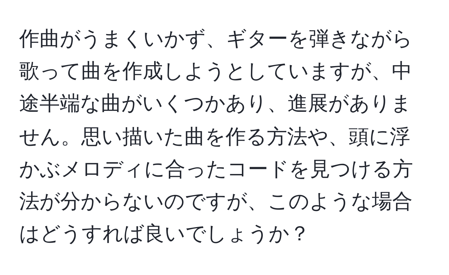 作曲がうまくいかず、ギターを弾きながら歌って曲を作成しようとしていますが、中途半端な曲がいくつかあり、進展がありません。思い描いた曲を作る方法や、頭に浮かぶメロディに合ったコードを見つける方法が分からないのですが、このような場合はどうすれば良いでしょうか？