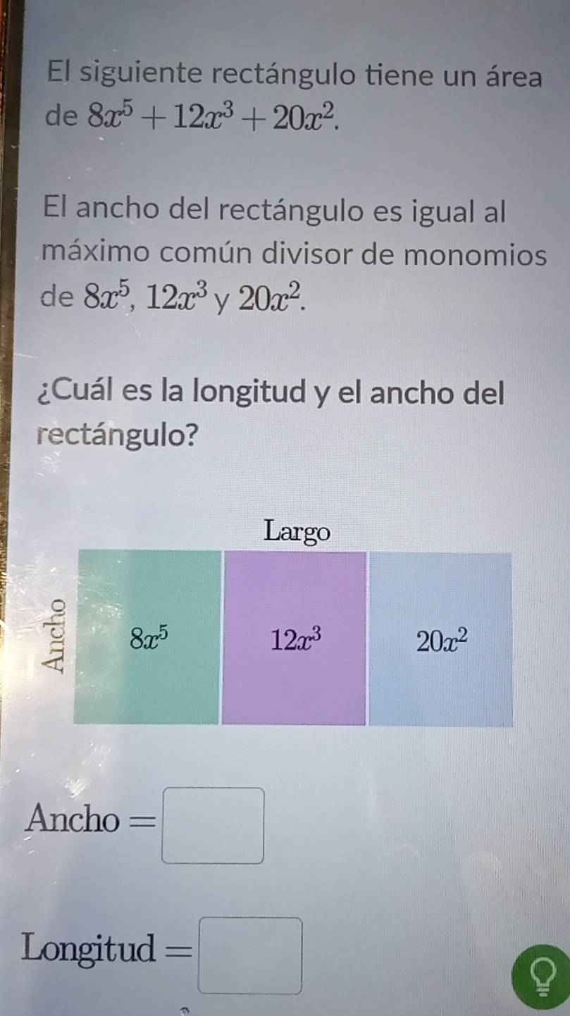 El siguiente rectángulo tiene un área
de 8x^5+12x^3+20x^2.
El ancho del rectángulo es igual al
máximo común divisor de monomios
de 8x^5,12x^3 y 20x^2.
¿Cuál es la longitud y el ancho del
rectángulo?
Ancho =□
Longitud =□