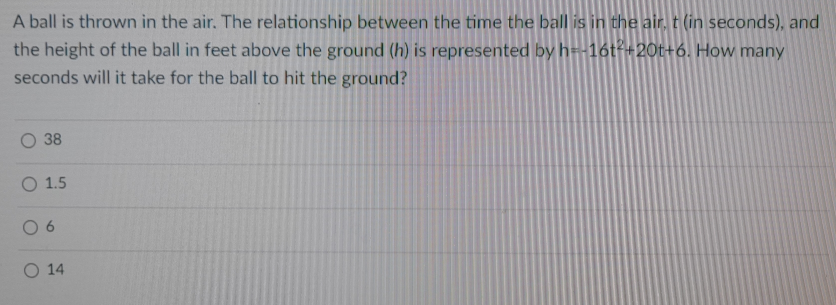 A ball is thrown in the air. The relationship between the time the ball is in the air, t (in seconds), and
the height of the ball in feet above the ground (h) is represented by h=-16t^2+20t+6. How many
seconds will it take for the ball to hit the ground?
38
1.5
6
14