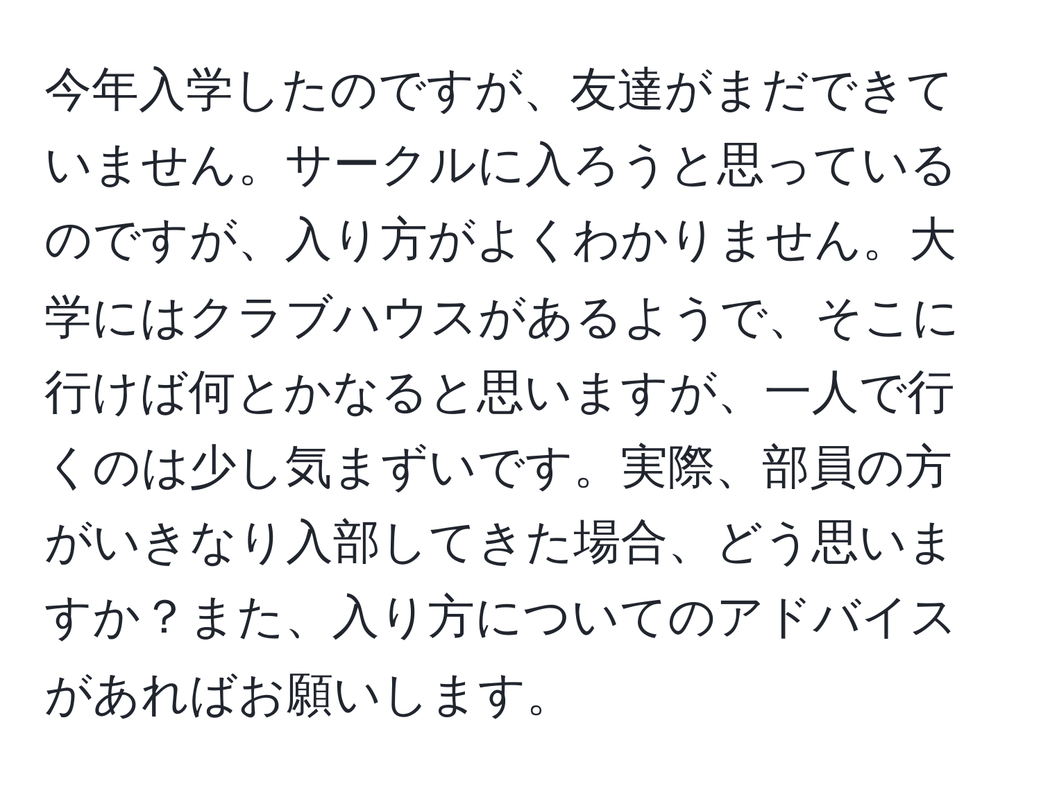 今年入学したのですが、友達がまだできていません。サークルに入ろうと思っているのですが、入り方がよくわかりません。大学にはクラブハウスがあるようで、そこに行けば何とかなると思いますが、一人で行くのは少し気まずいです。実際、部員の方がいきなり入部してきた場合、どう思いますか？また、入り方についてのアドバイスがあればお願いします。