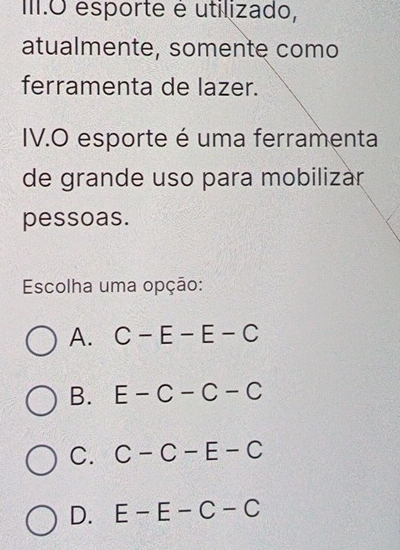 III.O esporte é utilizado,
atualmente, somente como
ferramenta de lazer.
IV.O esporte é uma ferramenta
de grande uso para mobilizár
pessoas.
Escolha uma opção:
A. C-E-E-C
B. E-C-C-C
C. C-C-E-C
D. E-E-C-C