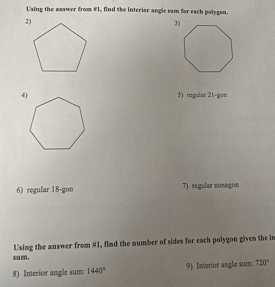 Using the answer from #1, find the interior angle sum for each polygon. 
3) 
4) 5) regular 21 -gon 
6) regular 18 -gon 7) regular nonagon 
Using the answer from #1, find the number of sides for each polygon given the in 
sum. 
8) Interior angle sum: 1440° 9) Interior angle sum: 720°