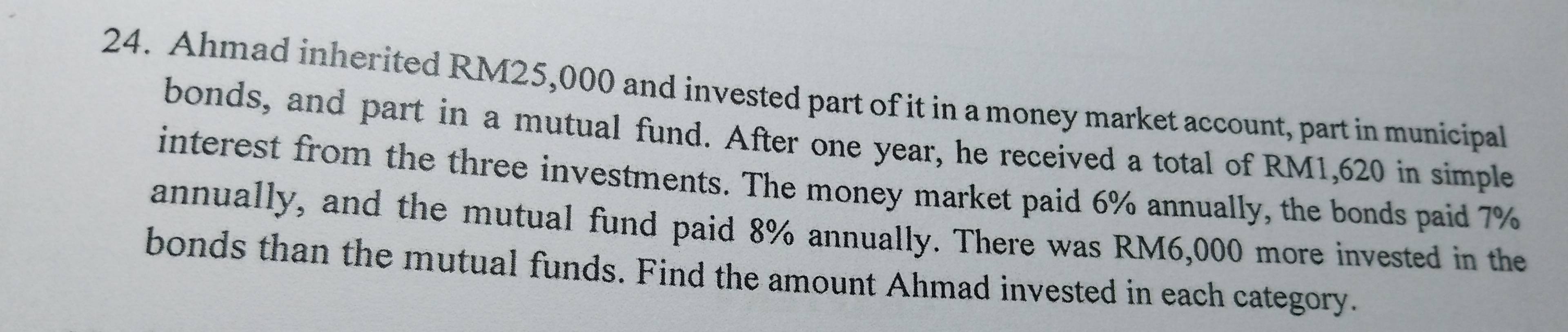 Ahmad inherited RM25,000 and invested part of it in a money market account, part in municipal 
bonds, and part in a mutual fund. After one year, he received a total of RM1,620 in simple 
interest from the three investments. The money market paid 6% annually, the bonds paid 7%
annually, and the mutual fund paid 8% annually. There was RM6,000 more invested in the 
bonds than the mutual funds. Find the amount Ahmad invested in each category.