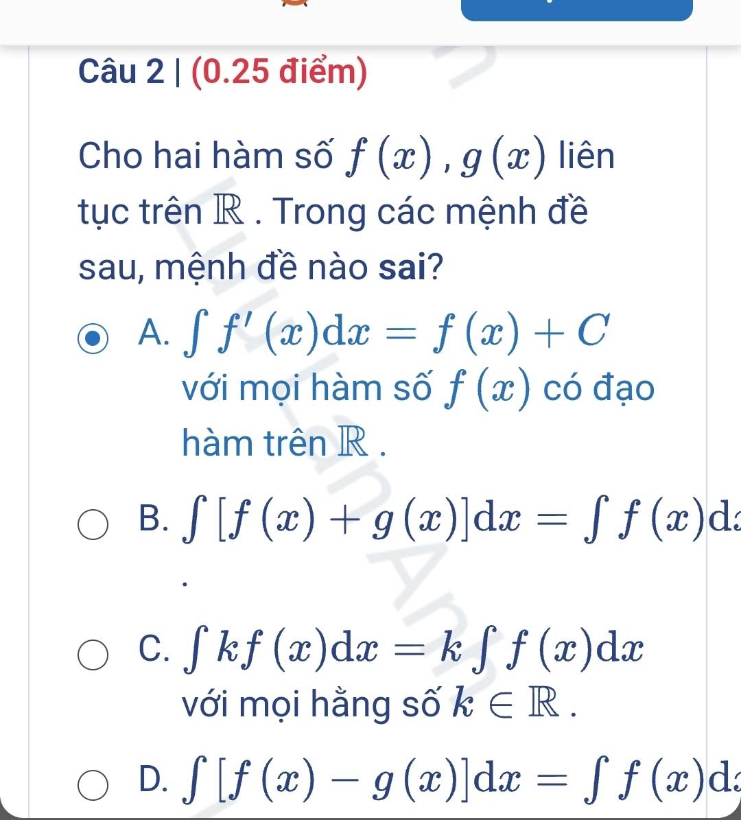 Cho hai hàm số f(x), g(x) liên
tục trên R. Trong các mệnh đề
sau, mệnh đề nào sai?
A. ∈t f'(x)dx=f(x)+C
với mọi hàm số f(x) có đạo
hàm trên R.
B. ∈t [f(x)+g(x)]dx=∈t f(x)dx
C. ∈tlimits kf(x)dx=k∈tlimits f(x)dx
với mọi hằng số k∈ R.
D. ∈t [f(x)-g(x)]dx=∈t f(x)dx