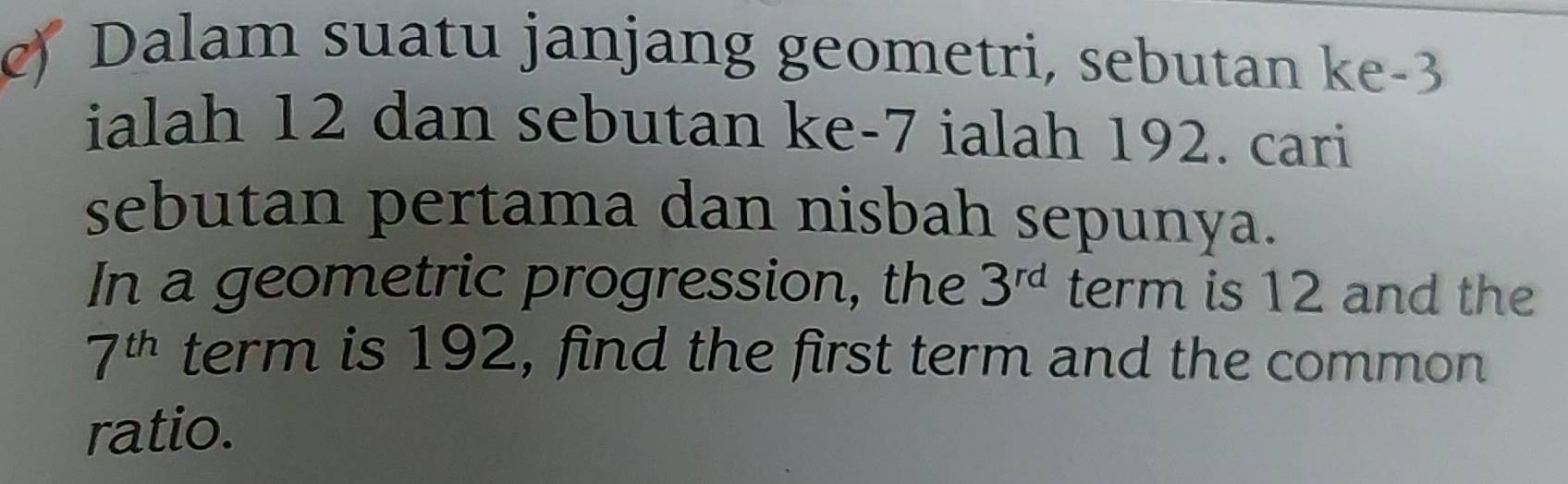 Dalam suatu janjang geometri, sebutan ke -3
ialah 12 dan sebutan ke -7 ialah 192. cari 
sebutan pertama dan nisbah sepunya. 
In a geometric progression, the 3^(rd) term is 12 and the
7^(th) term is 192, find the first term and the common 
ratio.