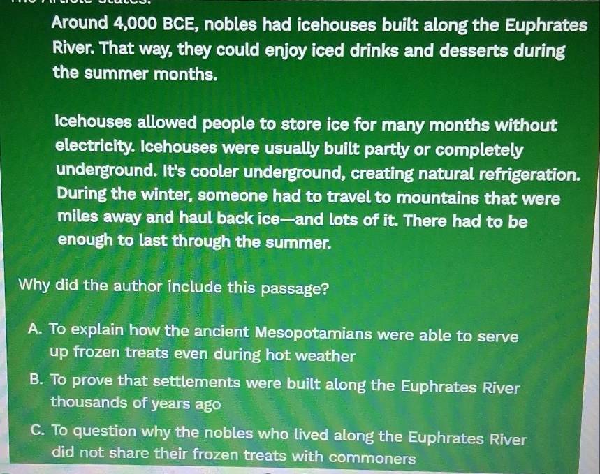 Around 4,000 BCE, nobles had icehouses built along the Euphrates
River. That way, they could enjoy iced drinks and desserts during
the summer months.
Icehouses allowed people to store ice for many months without
electricity. Icehouses were usually built partly or completely
underground. It's cooler underground, creating natural refrigeration.
During the winter, someone had to travel to mountains that were
miles away and haul back ice—and lots of it. There had to be
enough to last through the summer.
Why did the author include this passage?
A. To explain how the ancient Mesopotamians were able to serve
up frozen treats even during hot weather
B. To prove that settlements were built along the Euphrates River
thousands of years ago
C. To question why the nobles who lived along the Euphrates River
did not share their frozen treats with commoners