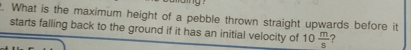 aing ? 
2. What is the maximum height of a pebble thrown straight upwards before it 
starts falling back to the ground if it has an initial velocity of 10 m/s  ?