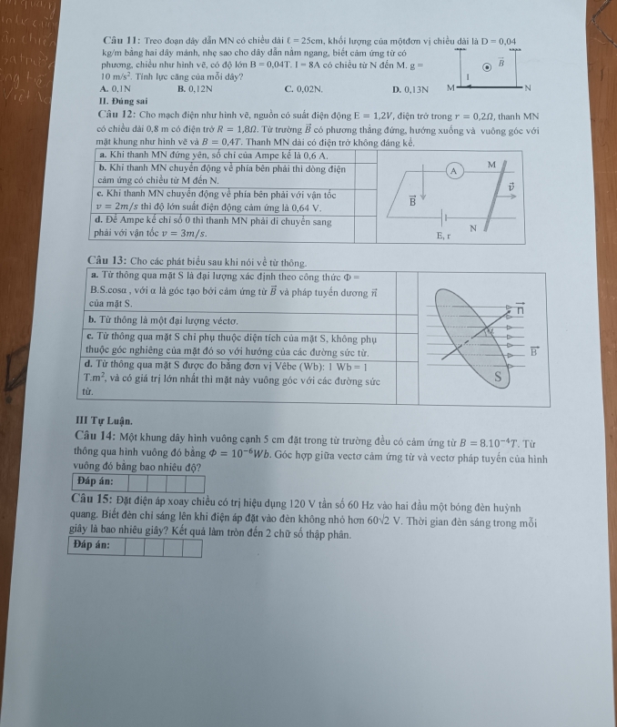 Treo đoạn dây dẫn MN có chiều dài t=25cm , khối lượng của mộtđơn vị chiều dài là D=0.04
kg/m bằng hai dây mảnh, nhẹ sao cho dây dẫn nằm ngang, biết cảm ứng từ có
phương, chiều như hình vẽ, có độ lớn B=0.04T.I=8A có chiều từ N đến M. g=
10m/s^2.   Tính lực căng của mỗi dây'
A. 0, l N B. 0,12N C. 0,02N. D. 0,13
II. Đúng sai
Câu 12: Cho mạch điện như hình vẽ, nguồn có suất điện động E=1,2V *, điện trở trong r=0,2Omega , thanh MN
có chiều dài 0,8 m có điện trở R=1,8Omega Từ trường vector B có phương thẳng đứng, hướng xuống và vuông góc với
mặt khung như hình vẽ và B=0,4T. Thanh MN dài có đi
III Tự Luận.
Câu 14: Một khung dây hình vuông cạnh 5 cm đặt trong từ trường đều có cảm ứng từ B=8.10^(-4)T
thông qua hình vuông đó bằng varPhi =10^(-6)Wb. Góc hợp giữa vectơ cảm ứng từ và vectơ pháp tuyến của hình . Từ
vuông đó bằng bao nhiêu độ?
Đáp án:
Câu 15: Đặt điện áp xoay chiều có trị hiệu dụng 120 V tần số 60 Hz vào hai đầu một bóng đèn huỳnh
quang. Biết đèn chỉ sáng lên khi điện áp đặt vào đèn không nhỏ hơn 60sqrt(2)V. Thời gian đèn sáng trong mỗi
giây là bao nhiêu giây? Kết quả làm tròn đến 2 chữ số thập phân.
Đáp án: