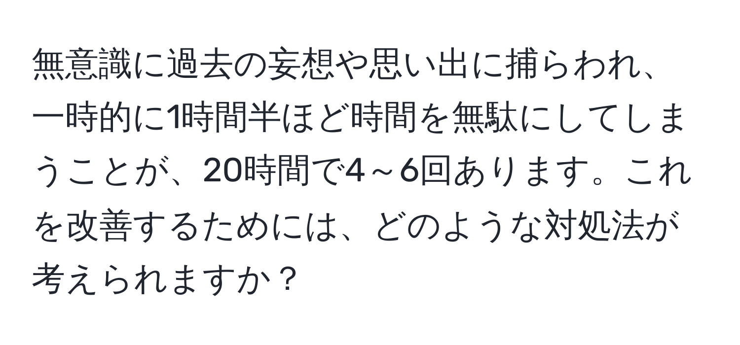 無意識に過去の妄想や思い出に捕らわれ、一時的に1時間半ほど時間を無駄にしてしまうことが、20時間で4～6回あります。これを改善するためには、どのような対処法が考えられますか？