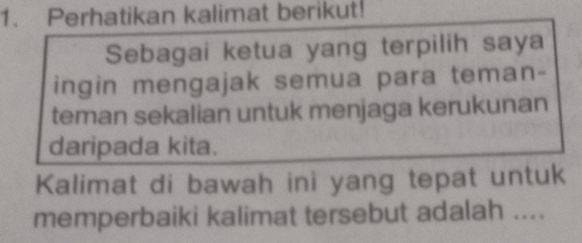 Perhatikan kalimat berikut! 
Sebagai ketua yang terpilih saya 
ingin mengajak semua para teman- 
teman sekalian untuk menjaga kerukunan 
daripada kita. 
Kalimat di bawah ini yang tepat untuk 
memperbaiki kalimat tersebut adalah ....