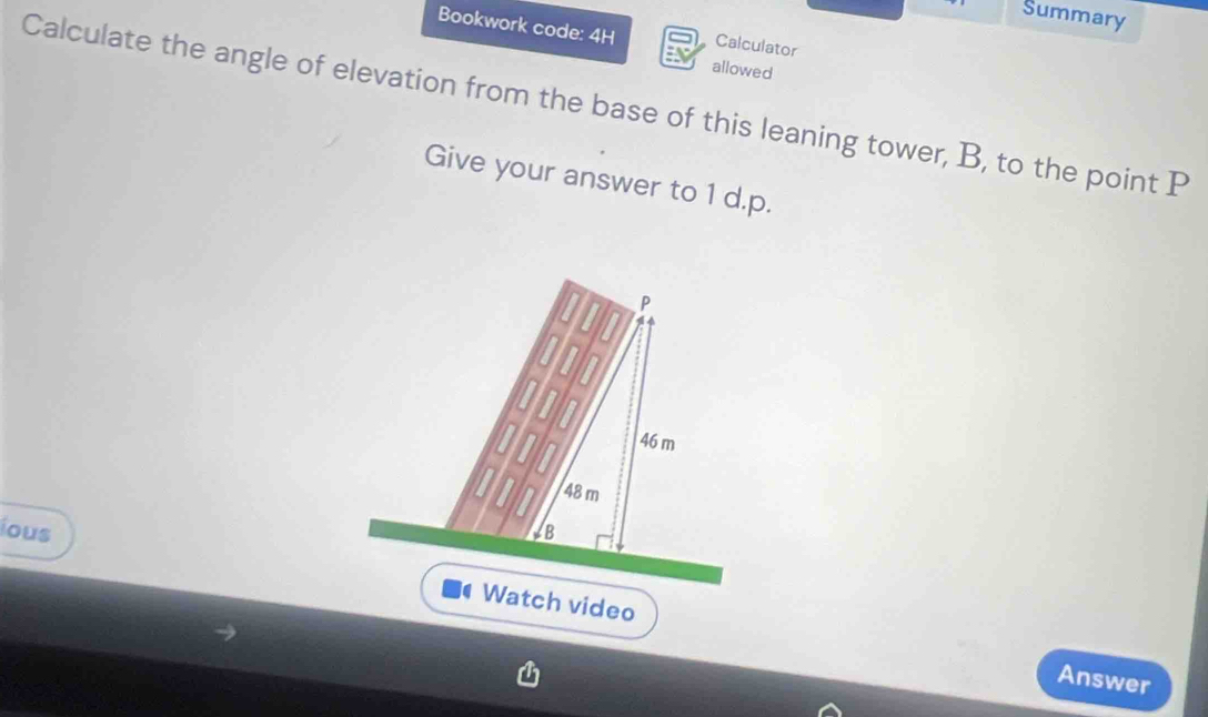 Summary 
Bookwork code: 4H Calculator 
allowed 
Calculate the angle of elevation from the base of this leaning tower, B, to the point P
Give your answer to 1 d.p.
P
46 m
48 m
ious B 
Watch video Answer