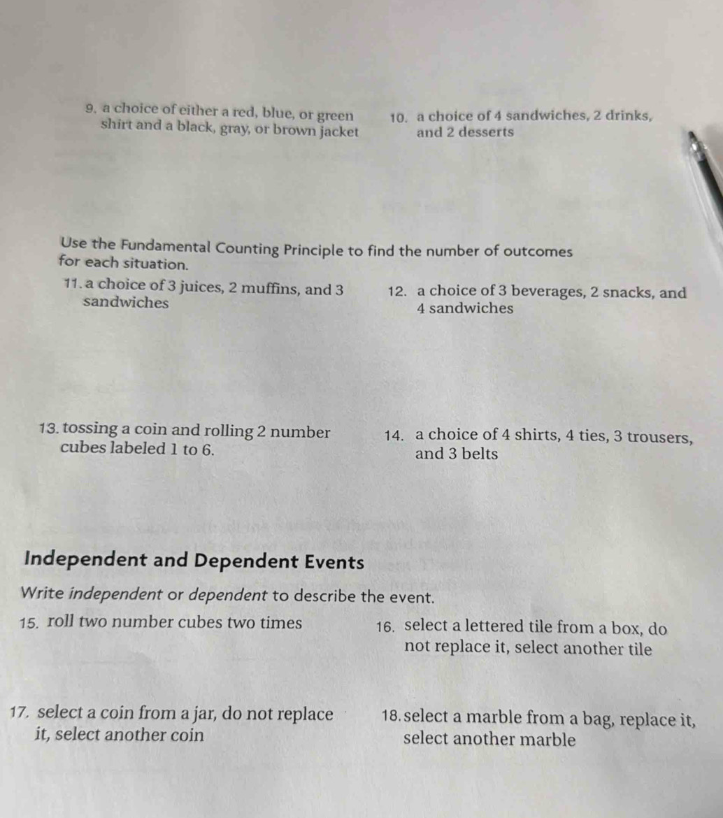 9, a choice of either a red, blue, or green 10. a choice of 4 sandwiches, 2 drinks, 
shirt and a black, gray, or brown jacket and 2 desserts 
Use the Fundamental Counting Principle to find the number of outcomes 
for each situation. 
11. a choice of 3 juices, 2 muffins, and 3 12. a choice of 3 beverages, 2 snacks, and 
sandwiches 4 sandwiches 
13. tossing a coin and rolling 2 number 14. a choice of 4 shirts, 4 ties, 3 trousers, 
cubes labeled 1 to 6. and 3 belts 
Independent and Dependent Events 
Write independent or dependent to describe the event. 
15. roll two number cubes two times 16. select a lettered tile from a box, do 
not replace it, select another tile 
17. select a coin from a jar, do not replace 18 select a marble from a bag, replace it, 
it, select another coin select another marble