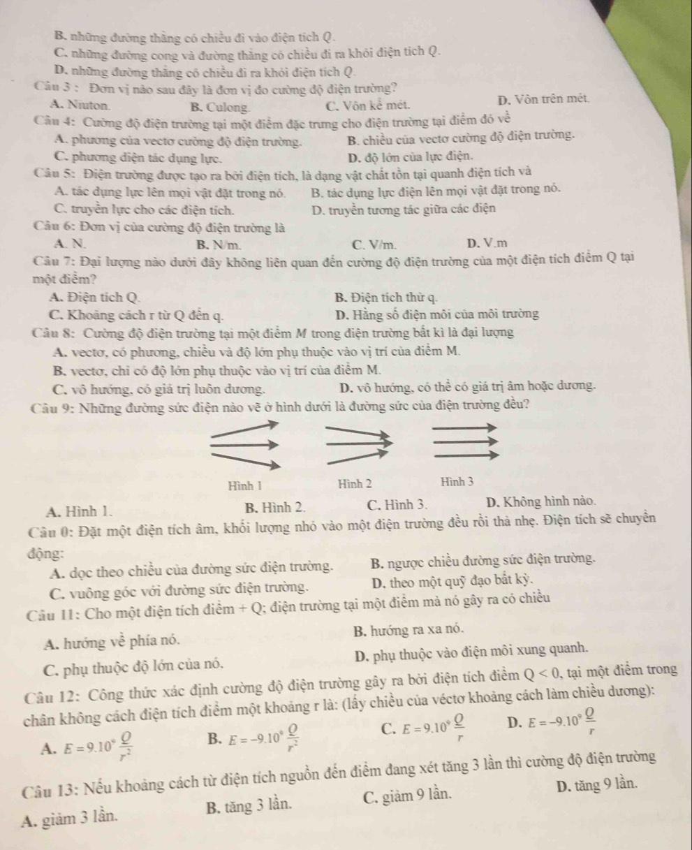 B. những đường thắng có chiều đì vào điện tích Q.
C. những đường cong và đường thắng có chiều đi ra khỏi điện tích Q.
D. những đường thắng có chiều đi ra khỏi điện tích Q.
Câu 3 : Đơn vị nảo sau đây là đơn vị đo cường độ điện trường?
A. Niuton. B. Culong. C. Vôn kể mét. D. Vôn trên mét.
Câu 4: Cường độ điện trường tại một điểm đặc trưng cho điện trường tại điểm đ 5ve
A. phương của vectơ cường độ điện trường. B. chiều của vectơ cường độ điện trường.
C. phương diện tác dụng lực. D. độ lớn của lực điện.
Câu 5: Điện trường được tạo ra bởi điện tích, là dạng vật chất tồn tại quanh điện tích và
A. tác dụng lực lên mọi vật đặt trong nó. B. tác dụng lực điện lên mọi vật đặt trong nó.
C. truyền lực cho các điện tích. D. truyền tương tác giữa các điện
Câu 6: Đơn vị của cường độ điện trường là
A. N. B. N/m. C. V/m. D. V.m
Câu 7: Đại lượng nào dưới đây không liên quan đến cường độ điện trường của một điện tích điểm Q tại
một điểm?
A. Điện tích Q. B. Điện tích thử q.
C. Khoảng cách r từ Q đến q. D. Hằng số điện môi của môi trường
Câu 8: Cường độ điện trường tại một điểm M trong điện trường bắt kì là đại lượng
A. vectơ, có phương, chiều và độ lớn phụ thuộc vào vị trí của điểm M.
B. vectơ, chỉ có độ lớn phụ thuộc vào vị trí của điểm M.
C. vô hướng, có giả trị luôn dương. D. vô hướng, có thể có giá trị âm hoặc dương.
Câu 9: Những đường sức điện nào vẽ ở hình dưới là đường sức của điện trường đều?
Hình 1 Hình 2 Hình 3
A. Hình 1. B. Hình 2. C. Hình 3. D. Không hình nào.
Câu 0: Đặt một điện tích âm, khối lượng nhó vào một điện trường đều rồi thả nhẹ. Điện tích sẽ chuyền
động:
A. dọc theo chiều của đường sức điện trường. B. ngược chiều đường sức điện trường.
C. vuông góc với đường sức điện trường. D. theo một quỹ đạo bất kỳ.
Câu 11: Cho một điện tích điểm +C ) Q; điện trường tại một điểm mà nó gây ra có chiều
A. hướng về phía nó. B. hướng ra xa nó.
C. phụ thuộc độ lớn của nó. D. phụ thuộc vào điện môi xung quanh.
Câu 12: Công thức xác định cường độ điện trường gây ra bởi điện tích điểm Q<0</tex> , tại một điểm trong
chân không cách điện tích điểm một khoảng r là: (lấy chiều của véctơ khoảng cách làm chiều dương):
C.
A. E=9.10° Q/r^2  B. E=-9.10° Q/r^2  E=9.10^9 Q/r  D. E=-9.10° Q/r 
Câu 13: Nếu khoảng cách từ điện tích nguồn đến điểm đang xét tăng 3 lần thì cường độ điện trường
A. giảm 3 lần. B. tăng 3 lần. C. giảm 9 lần. D. tăng 9 lần.