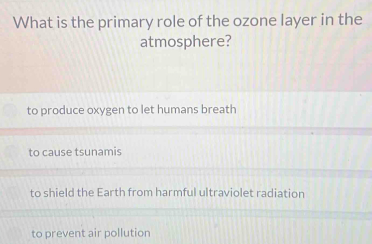 What is the primary role of the ozone layer in the
atmosphere?
to produce oxygen to let humans breath
to cause tsunamis
to shield the Earth from harmful ultraviolet radiation
to prevent air pollution