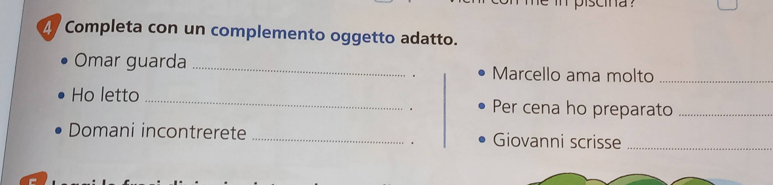 Completa con un complemento oggetto adatto. 
Omar guarda_ 
Marcello ama molto_ 
Ho letto_ 
. 
Per cena ho preparato_ 
Domani incontrerete _Giovanni scrisse_ 
。