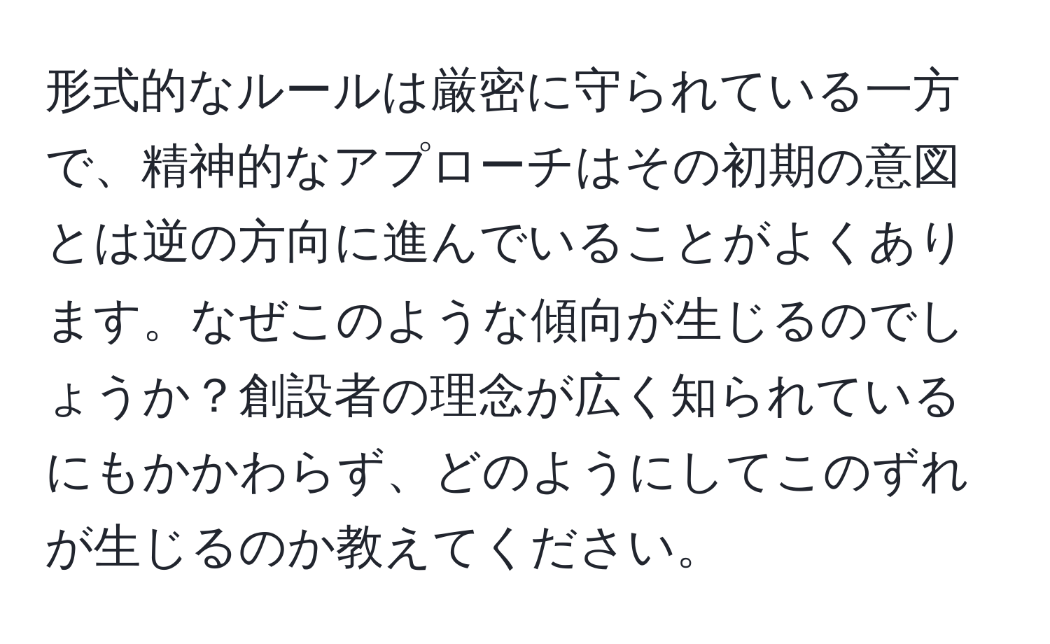 形式的なルールは厳密に守られている一方で、精神的なアプローチはその初期の意図とは逆の方向に進んでいることがよくあります。なぜこのような傾向が生じるのでしょうか？創設者の理念が広く知られているにもかかわらず、どのようにしてこのずれが生じるのか教えてください。