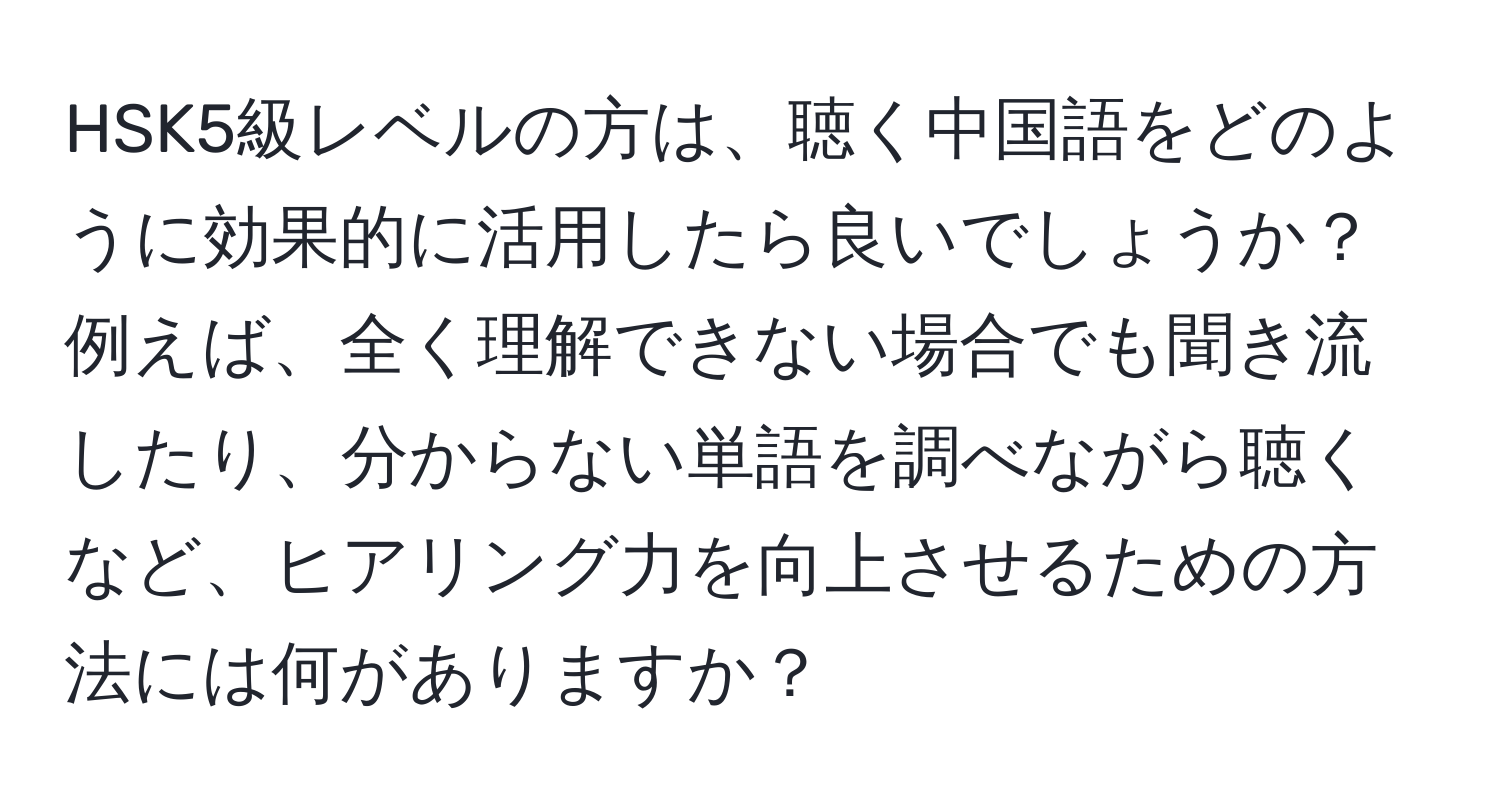 HSK5級レベルの方は、聴く中国語をどのように効果的に活用したら良いでしょうか？例えば、全く理解できない場合でも聞き流したり、分からない単語を調べながら聴くなど、ヒアリング力を向上させるための方法には何がありますか？