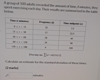 A group of 100 adults recorded the amount of time, t minutes, they
spent exercising each day. Their results are summarised in the table
below.
[You may use sumlimits fx^2=455512.5]
Calculate an estimate for the standard deviation of these times.
(2 marks)
□ minutes